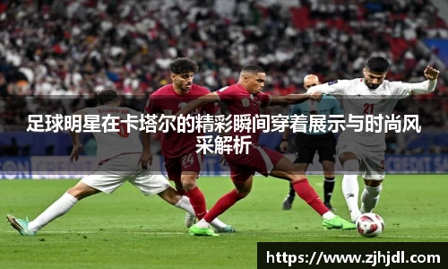 足球明星在卡塔尔的精彩瞬间穿着展示与时尚风采解析
