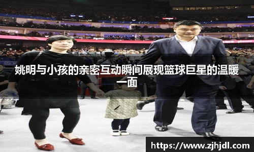 姚明与小孩的亲密互动瞬间展现篮球巨星的温暖一面