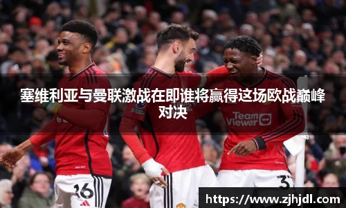 塞维利亚与曼联激战在即谁将赢得这场欧战巅峰对决