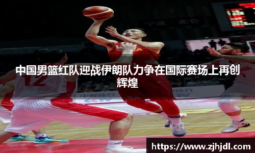 中国男篮红队迎战伊朗队力争在国际赛场上再创辉煌
