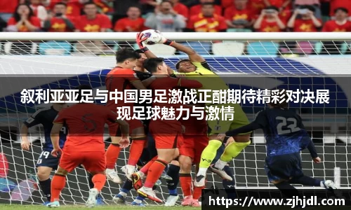 叙利亚亚足与中国男足激战正酣期待精彩对决展现足球魅力与激情